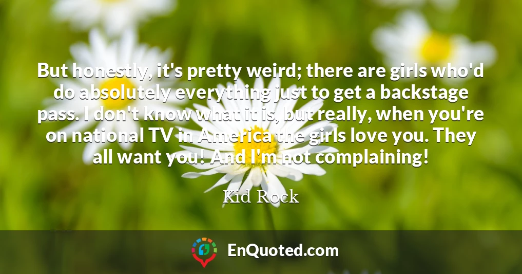 But honestly, it's pretty weird; there are girls who'd do absolutely everything just to get a backstage pass. I don't know what it is, but really, when you're on national TV in America the girls love you. They all want you! And I'm not complaining!