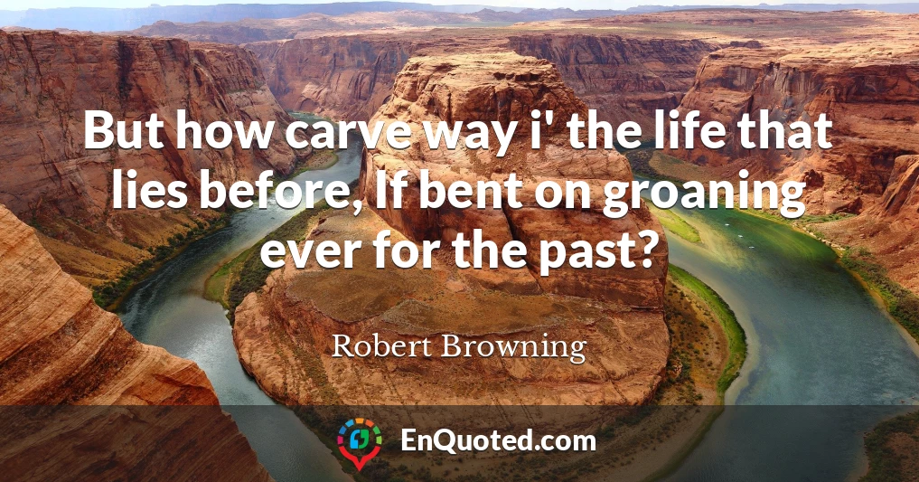 But how carve way i' the life that lies before, If bent on groaning ever for the past?