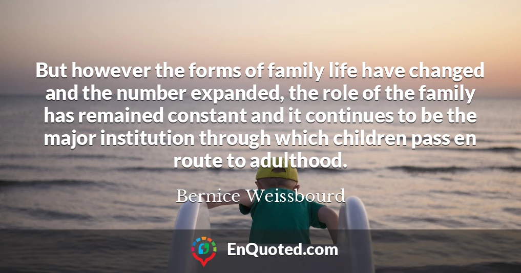 But however the forms of family life have changed and the number expanded, the role of the family has remained constant and it continues to be the major institution through which children pass en route to adulthood.