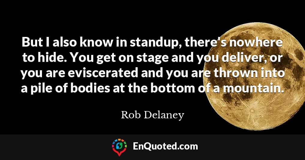 But I also know in standup, there's nowhere to hide. You get on stage and you deliver, or you are eviscerated and you are thrown into a pile of bodies at the bottom of a mountain.