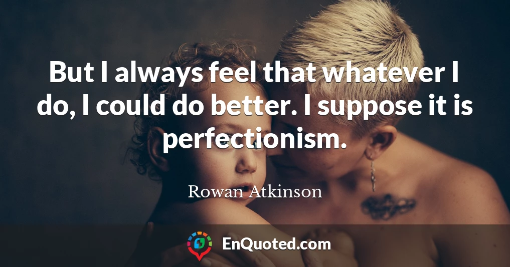 But I always feel that whatever I do, I could do better. I suppose it is perfectionism.
