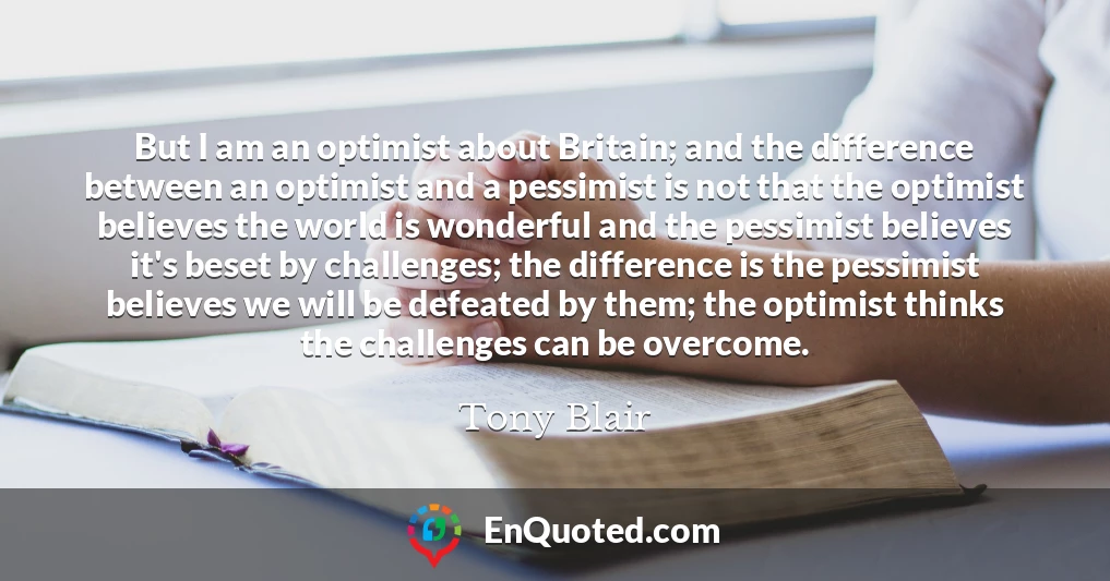 But I am an optimist about Britain; and the difference between an optimist and a pessimist is not that the optimist believes the world is wonderful and the pessimist believes it's beset by challenges; the difference is the pessimist believes we will be defeated by them; the optimist thinks the challenges can be overcome.