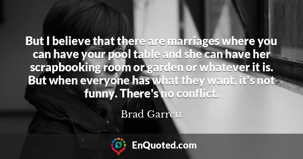 But I believe that there are marriages where you can have your pool table and she can have her scrapbooking room or garden or whatever it is. But when everyone has what they want, it's not funny. There's no conflict.