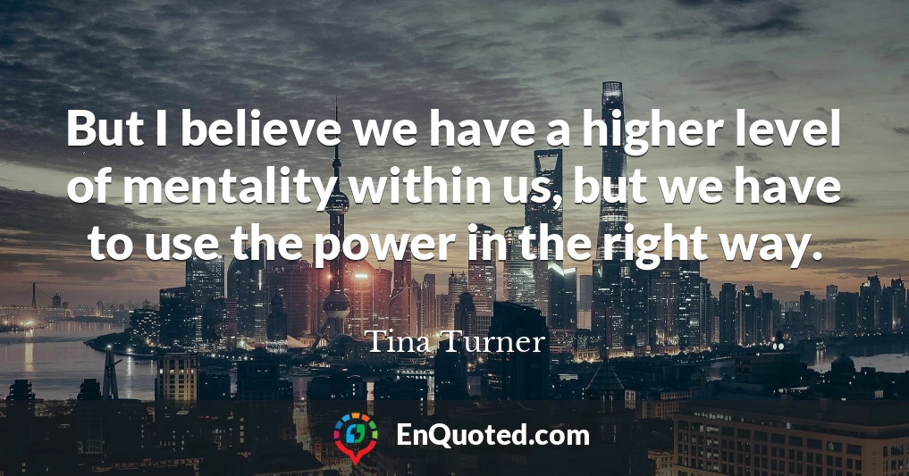 But I believe we have a higher level of mentality within us, but we have to use the power in the right way.