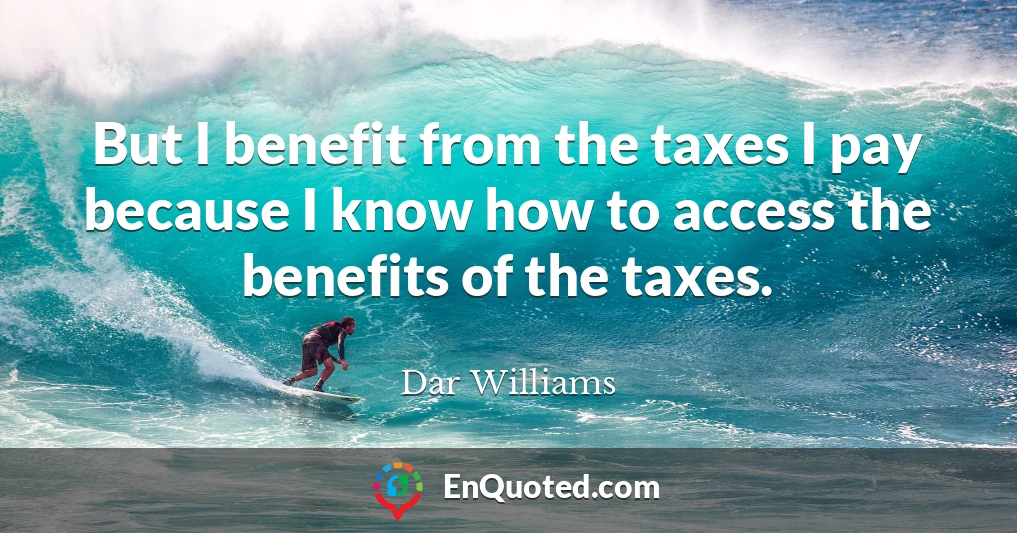 But I benefit from the taxes I pay because I know how to access the benefits of the taxes.