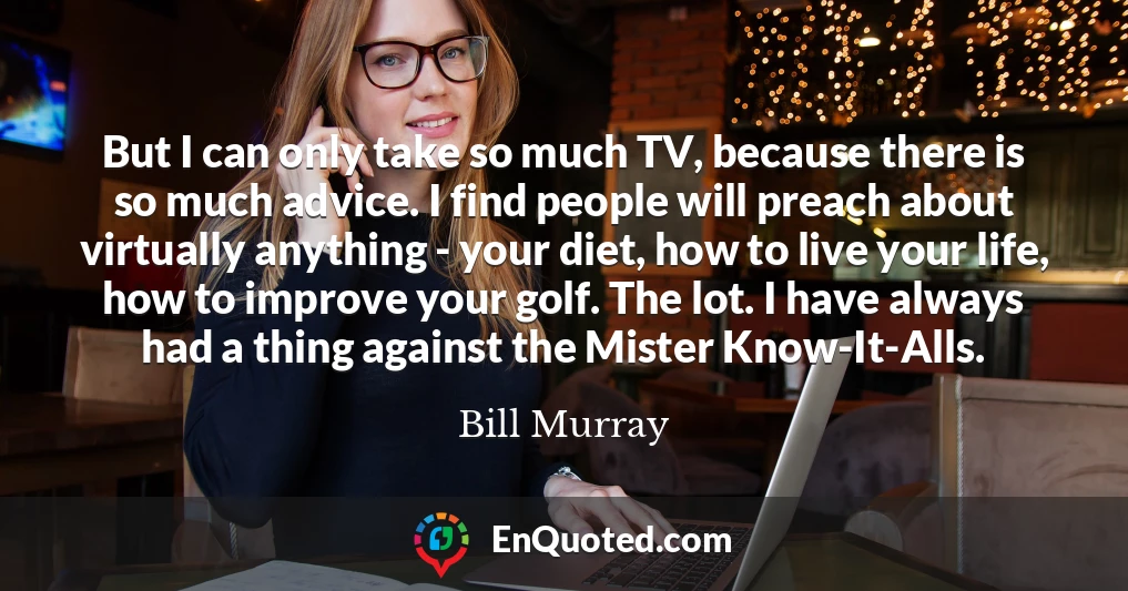 But I can only take so much TV, because there is so much advice. I find people will preach about virtually anything - your diet, how to live your life, how to improve your golf. The lot. I have always had a thing against the Mister Know-It-Alls.