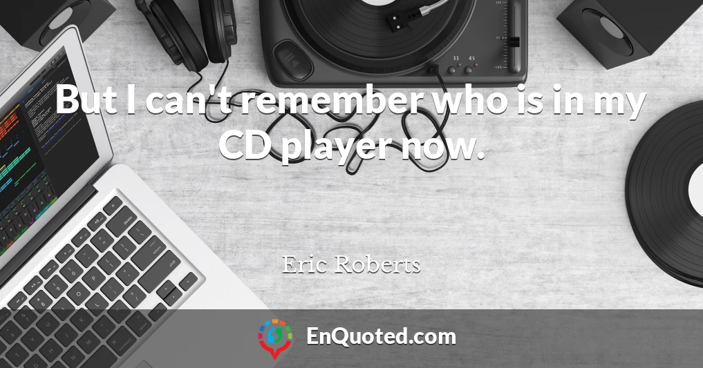 But I can't remember who is in my CD player now.