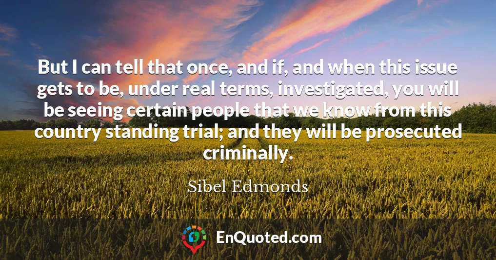 But I can tell that once, and if, and when this issue gets to be, under real terms, investigated, you will be seeing certain people that we know from this country standing trial; and they will be prosecuted criminally.