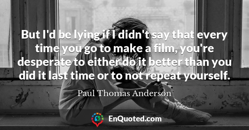 But I'd be lying if I didn't say that every time you go to make a film, you're desperate to either do it better than you did it last time or to not repeat yourself.