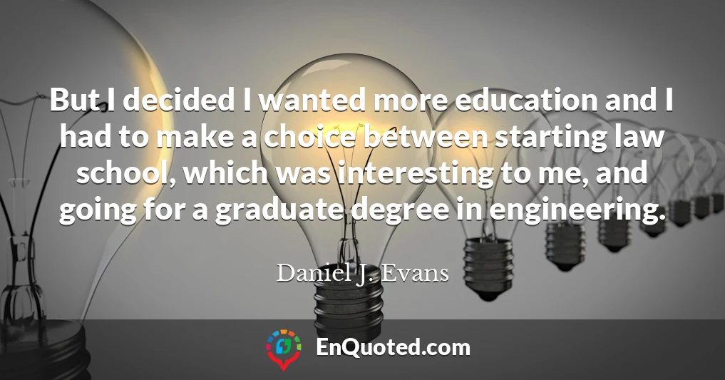But I decided I wanted more education and I had to make a choice between starting law school, which was interesting to me, and going for a graduate degree in engineering.