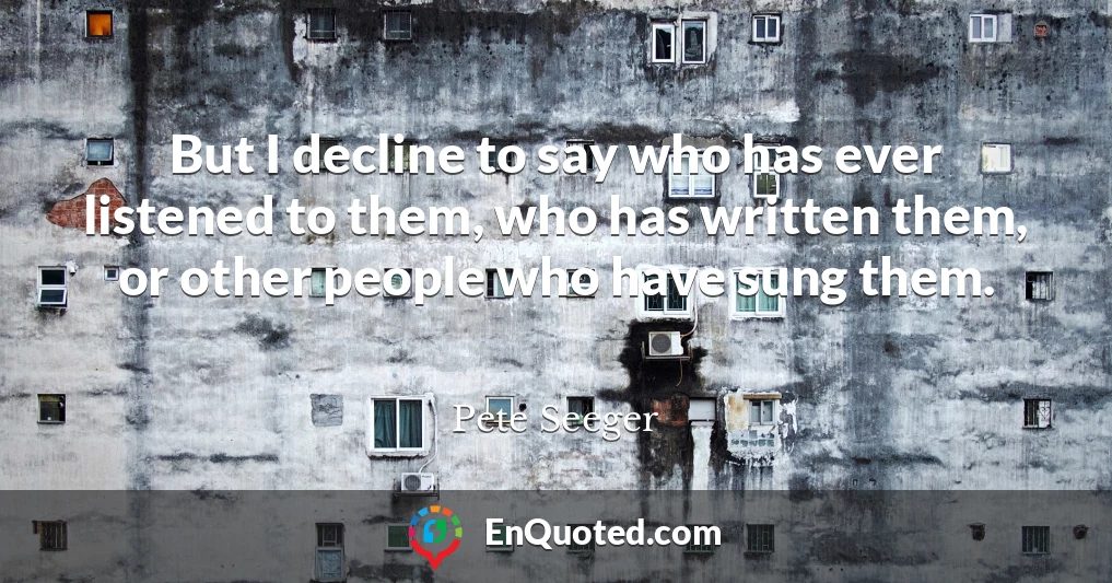 But I decline to say who has ever listened to them, who has written them, or other people who have sung them.