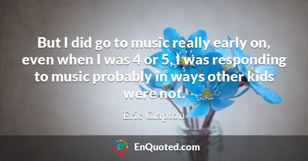 But I did go to music really early on, even when I was 4 or 5, I was responding to music probably in ways other kids were not.