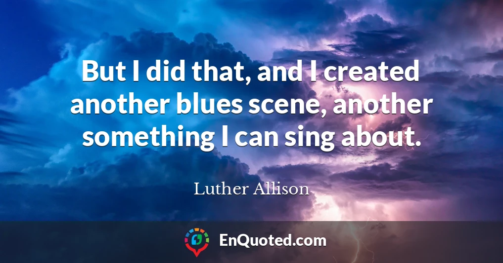 But I did that, and I created another blues scene, another something I can sing about.