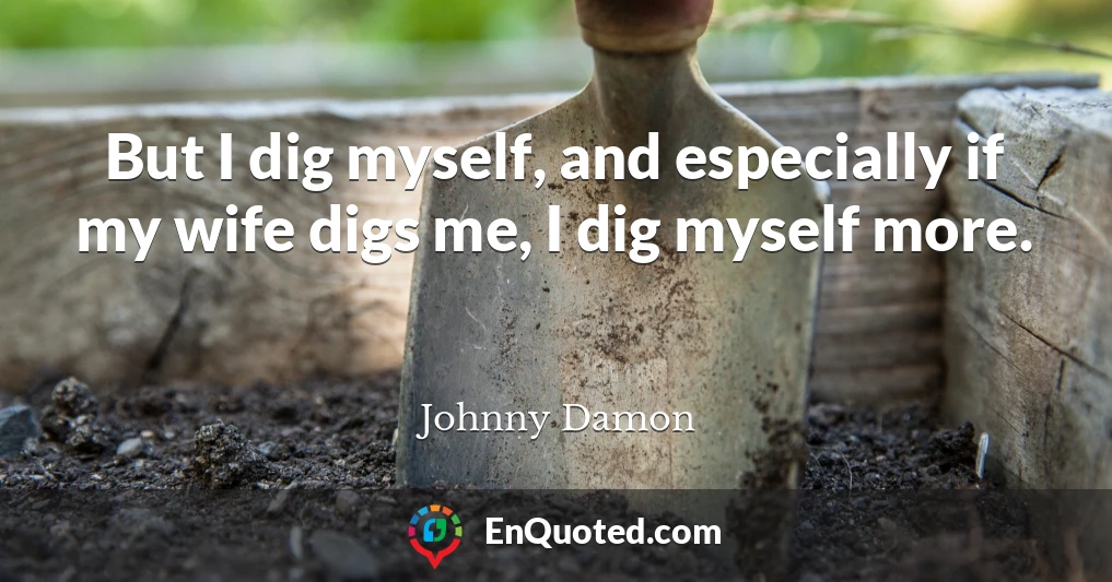 But I dig myself, and especially if my wife digs me, I dig myself more.