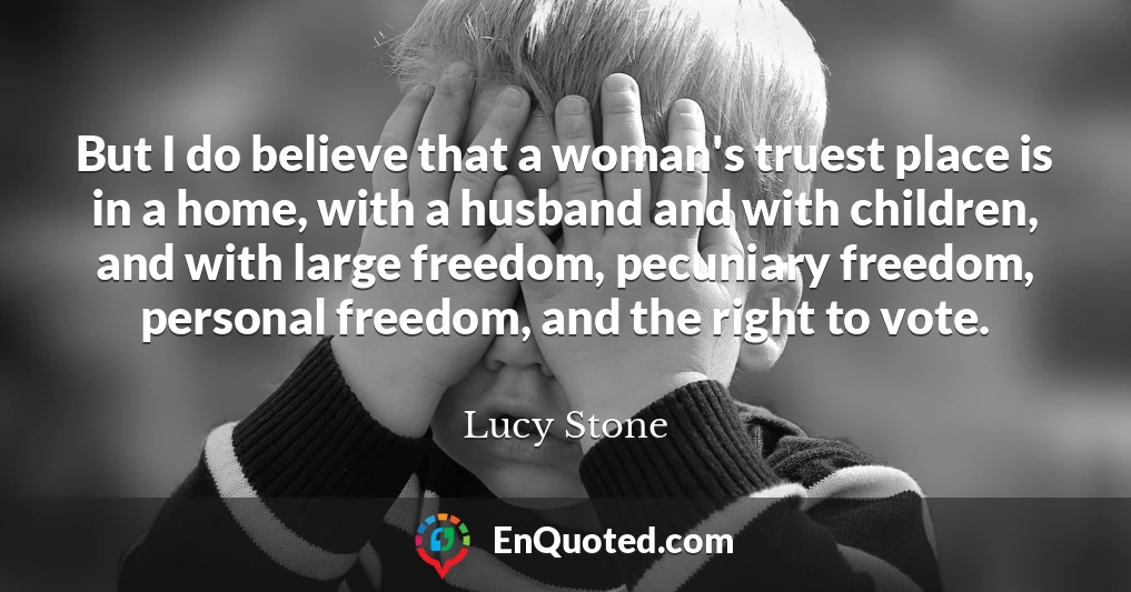 But I do believe that a woman's truest place is in a home, with a husband and with children, and with large freedom, pecuniary freedom, personal freedom, and the right to vote.