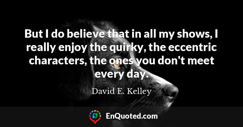 But I do believe that in all my shows, I really enjoy the quirky, the eccentric characters, the ones you don't meet every day.