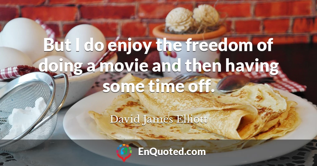 But I do enjoy the freedom of doing a movie and then having some time off.