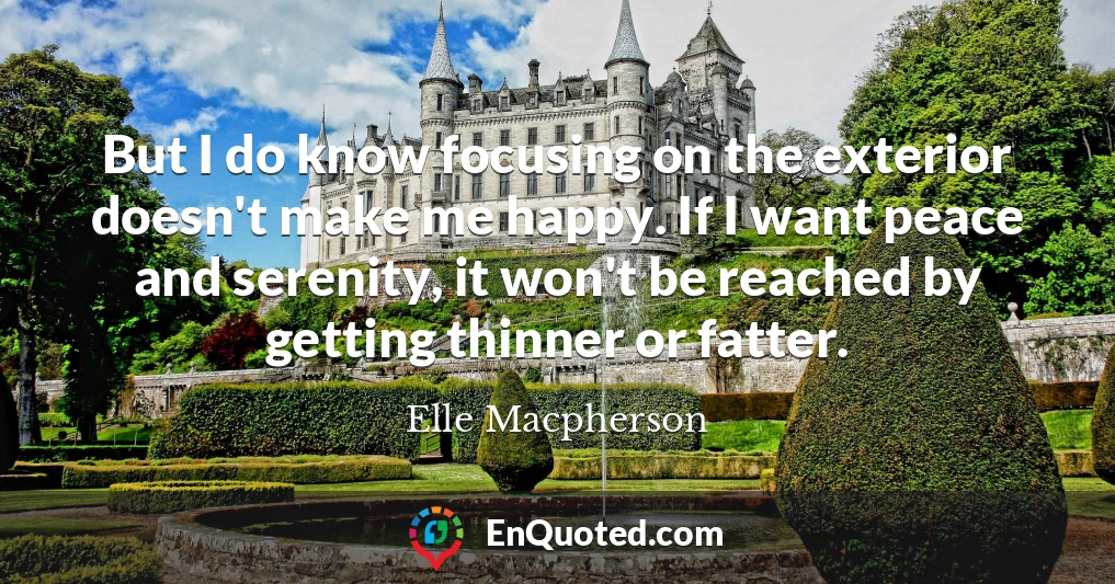 But I do know focusing on the exterior doesn't make me happy. If I want peace and serenity, it won't be reached by getting thinner or fatter.