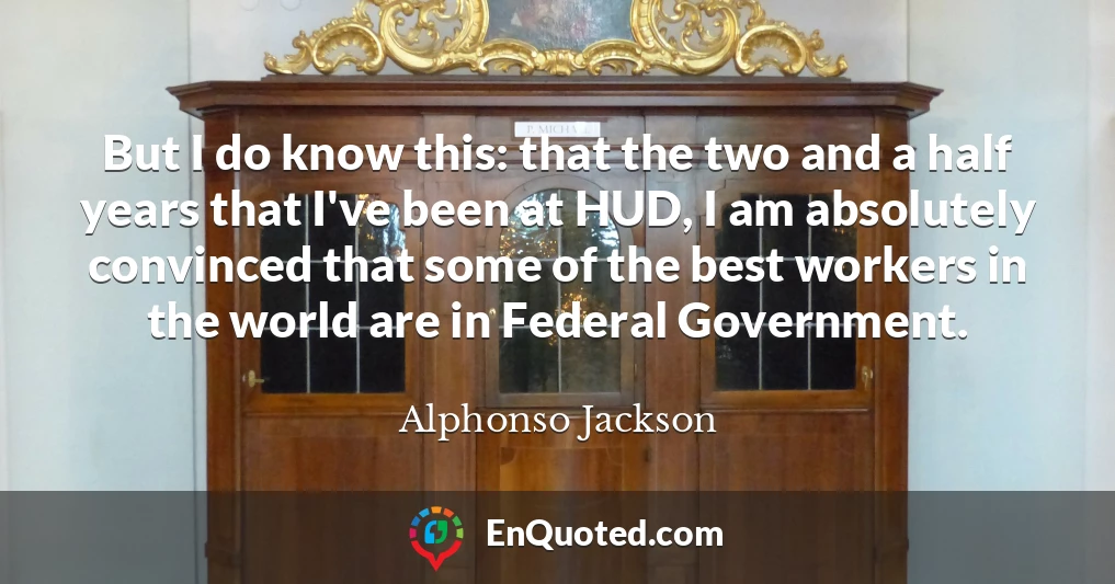 But I do know this: that the two and a half years that I've been at HUD, I am absolutely convinced that some of the best workers in the world are in Federal Government.