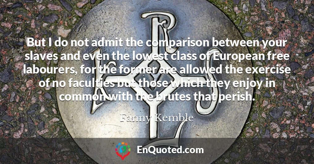 But I do not admit the comparison between your slaves and even the lowest class of European free labourers, for the former are allowed the exercise of no faculties but those which they enjoy in common with the brutes that perish.