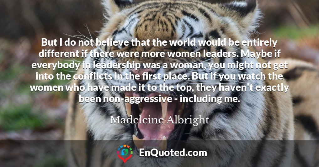 But I do not believe that the world would be entirely different if there were more women leaders. Maybe if everybody in leadership was a woman, you might not get into the conflicts in the first place. But if you watch the women who have made it to the top, they haven't exactly been non-aggressive - including me.