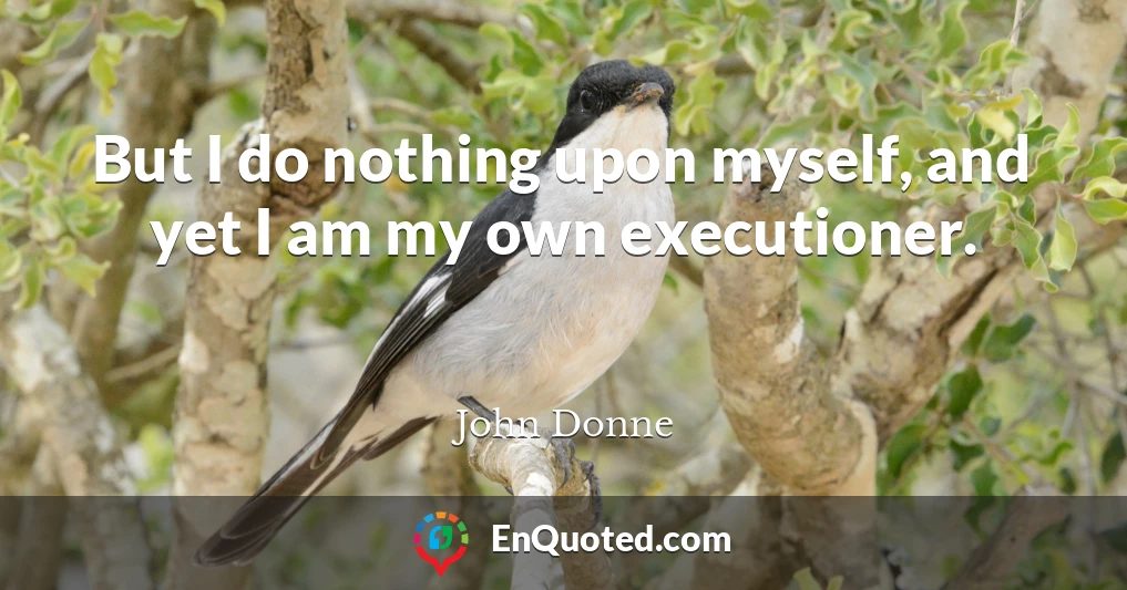 But I do nothing upon myself, and yet I am my own executioner.