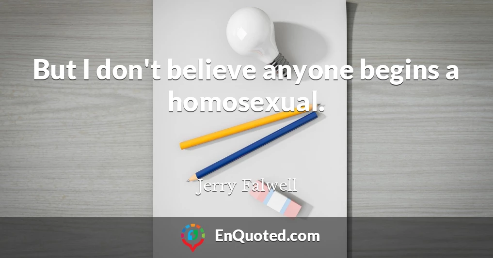 But I don't believe anyone begins a homosexual.