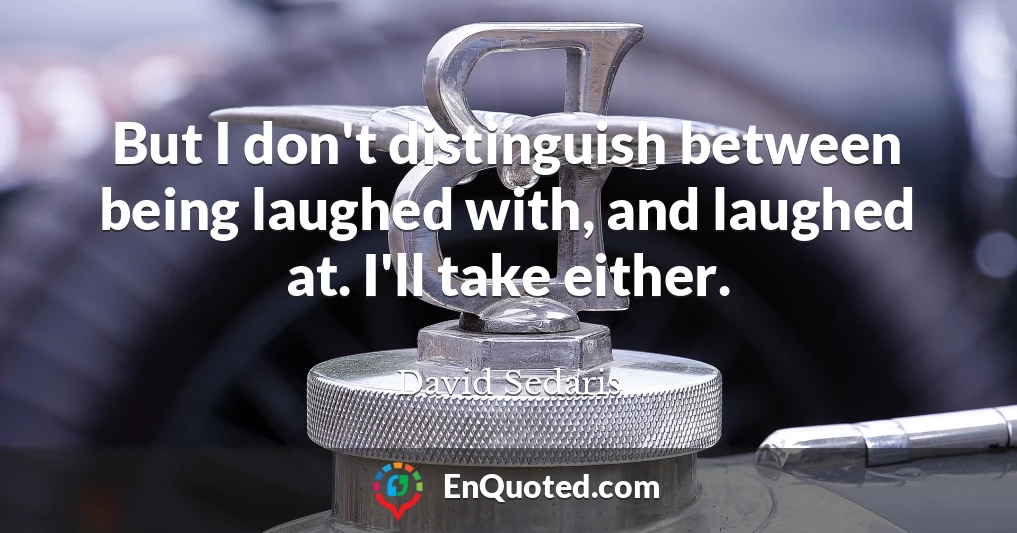 But I don't distinguish between being laughed with, and laughed at. I'll take either.