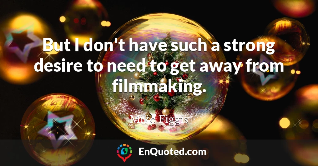 But I don't have such a strong desire to need to get away from filmmaking.