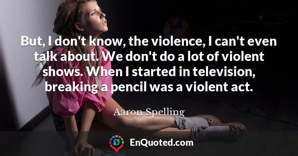 But, I don't know, the violence, I can't even talk about. We don't do a lot of violent shows. When I started in television, breaking a pencil was a violent act.