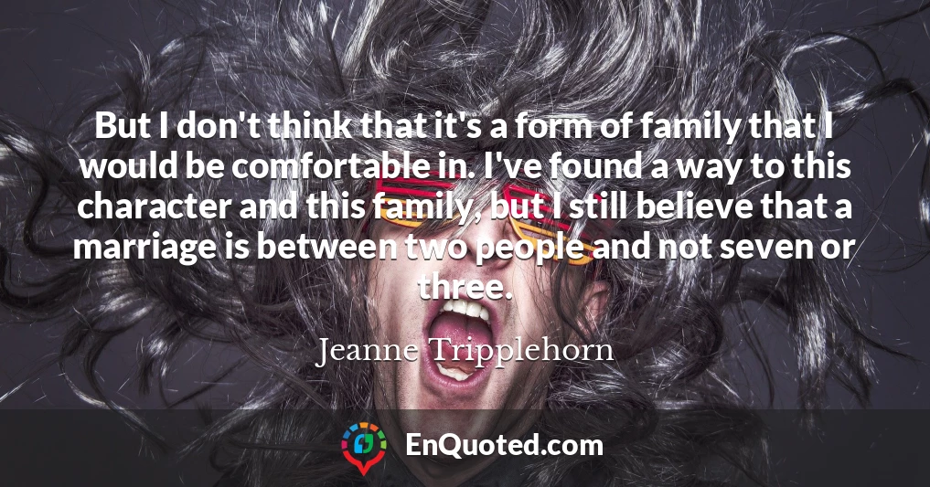 But I don't think that it's a form of family that I would be comfortable in. I've found a way to this character and this family, but I still believe that a marriage is between two people and not seven or three.