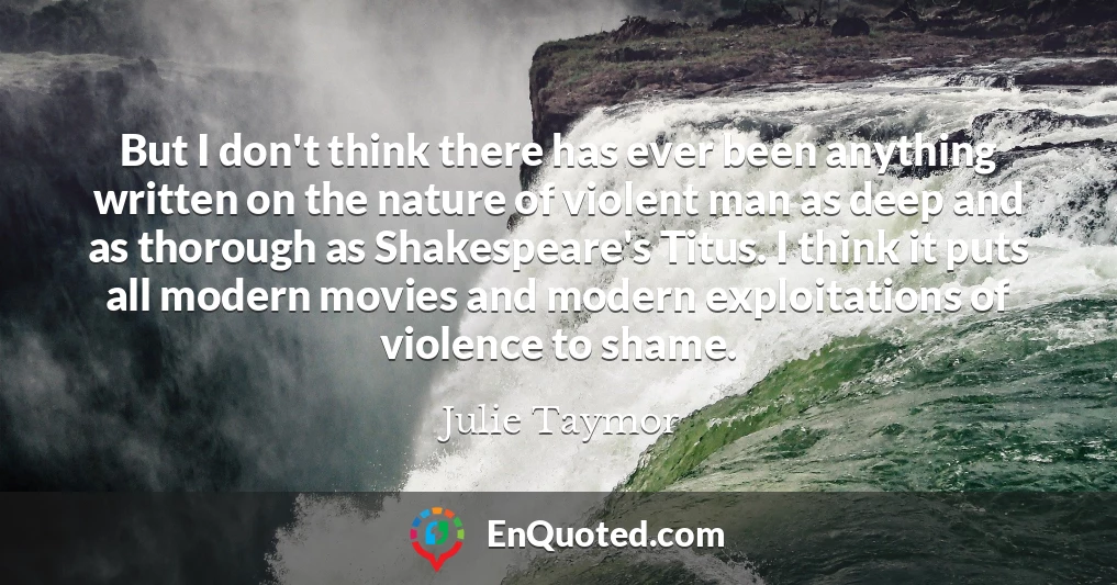 But I don't think there has ever been anything written on the nature of violent man as deep and as thorough as Shakespeare's Titus. I think it puts all modern movies and modern exploitations of violence to shame.