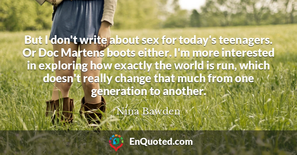 But I don't write about sex for today's teenagers. Or Doc Martens boots either. I'm more interested in exploring how exactly the world is run, which doesn't really change that much from one generation to another.