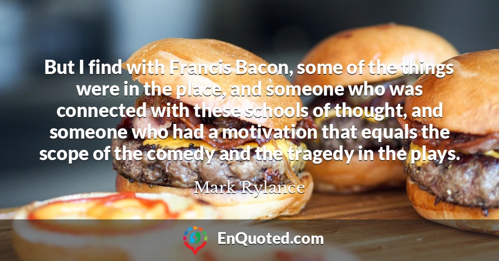 But I find with Francis Bacon, some of the things were in the place, and someone who was connected with these schools of thought, and someone who had a motivation that equals the scope of the comedy and the tragedy in the plays.