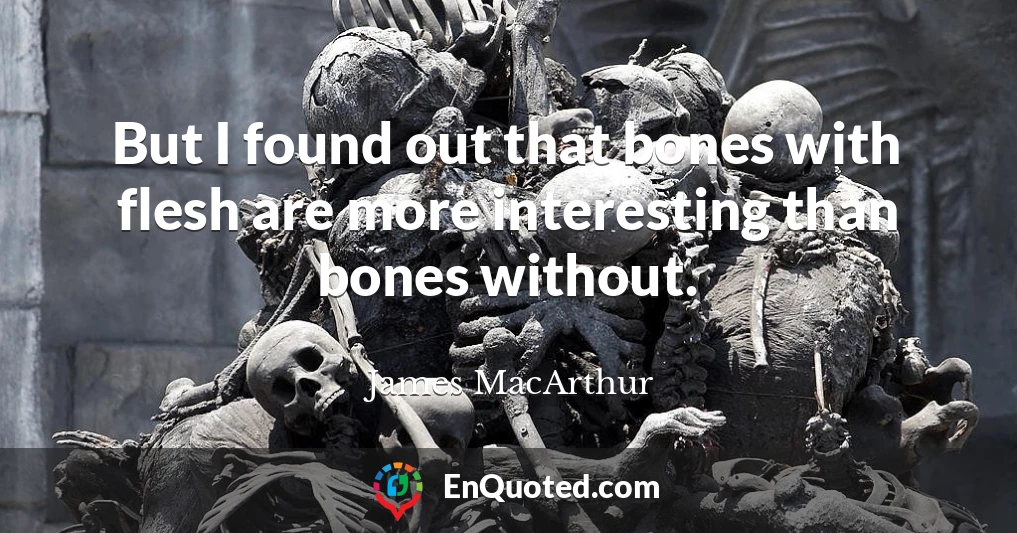 But I found out that bones with flesh are more interesting than bones without.