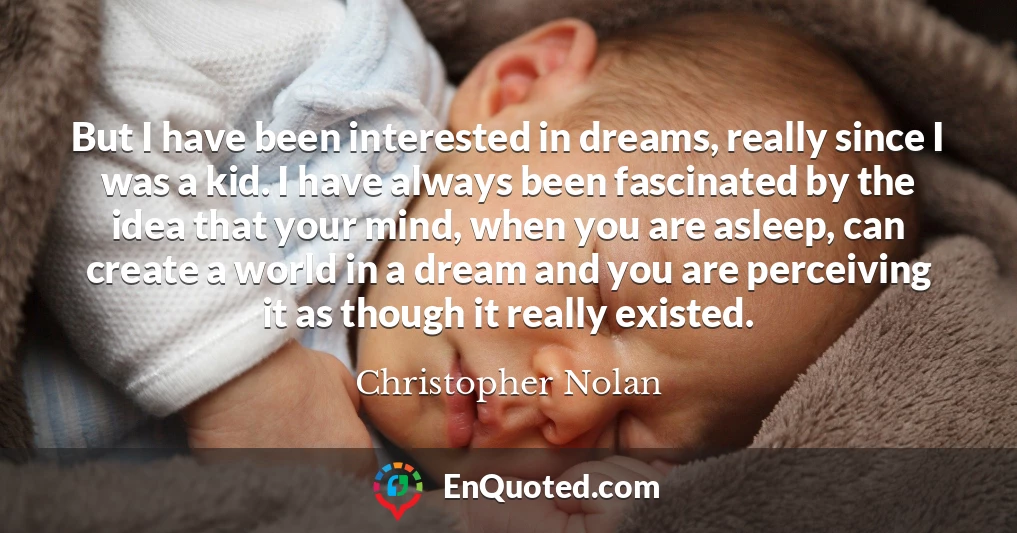 But I have been interested in dreams, really since I was a kid. I have always been fascinated by the idea that your mind, when you are asleep, can create a world in a dream and you are perceiving it as though it really existed.