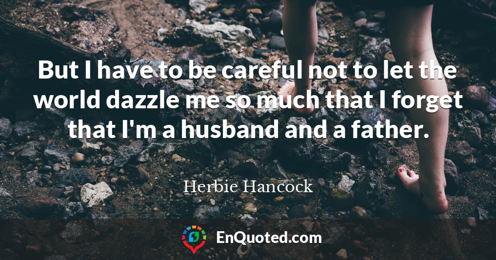 But I have to be careful not to let the world dazzle me so much that I forget that I'm a husband and a father.