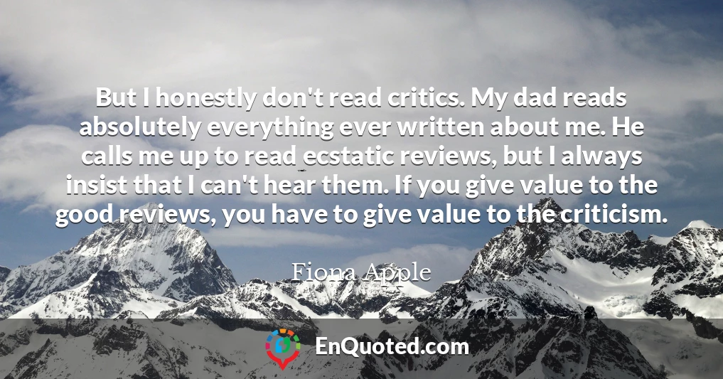 But I honestly don't read critics. My dad reads absolutely everything ever written about me. He calls me up to read ecstatic reviews, but I always insist that I can't hear them. If you give value to the good reviews, you have to give value to the criticism.
