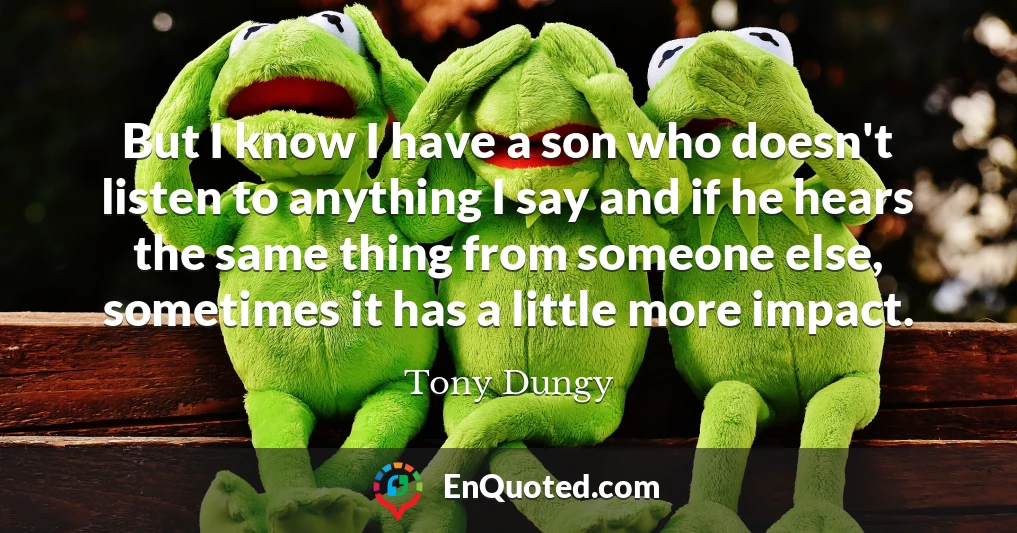 But I know I have a son who doesn't listen to anything I say and if he hears the same thing from someone else, sometimes it has a little more impact.
