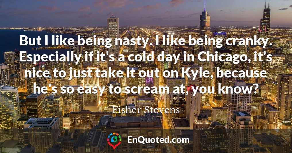 But I like being nasty. I like being cranky. Especially if it's a cold day in Chicago, it's nice to just take it out on Kyle, because he's so easy to scream at, you know?
