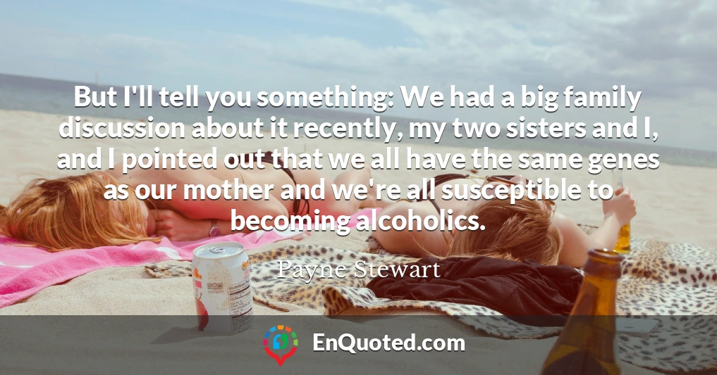 But I'll tell you something: We had a big family discussion about it recently, my two sisters and I, and I pointed out that we all have the same genes as our mother and we're all susceptible to becoming alcoholics.
