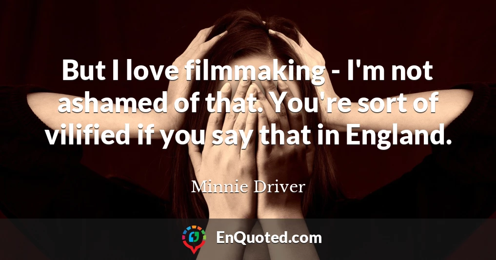 But I love filmmaking - I'm not ashamed of that. You're sort of vilified if you say that in England.