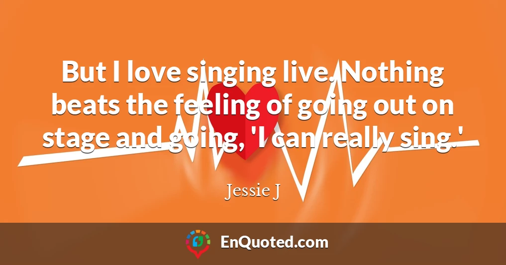 But I love singing live. Nothing beats the feeling of going out on stage and going, 'I can really sing.'