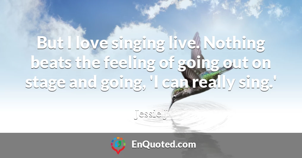 But I love singing live. Nothing beats the feeling of going out on stage and going, 'I can really sing.'