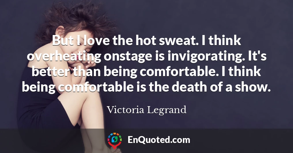 But I love the hot sweat. I think overheating onstage is invigorating. It's better than being comfortable. I think being comfortable is the death of a show.