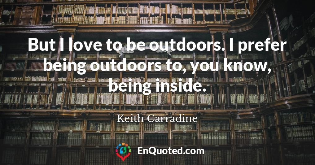 But I love to be outdoors. I prefer being outdoors to, you know, being inside.