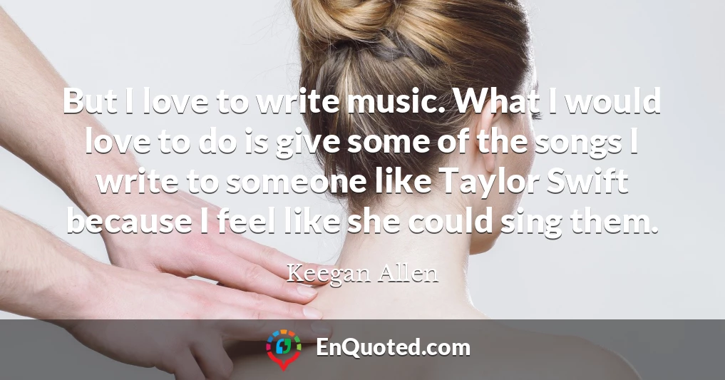 But I love to write music. What I would love to do is give some of the songs I write to someone like Taylor Swift because I feel like she could sing them.