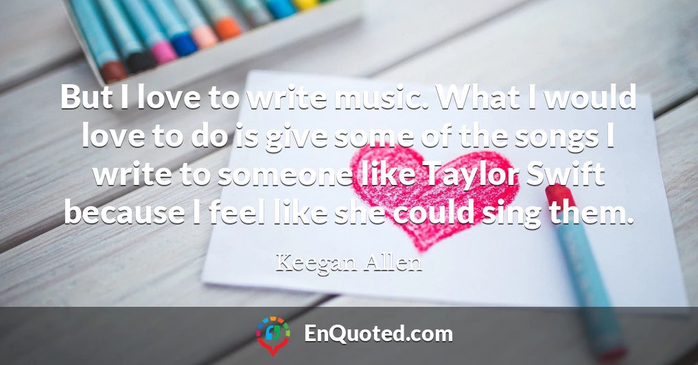 But I love to write music. What I would love to do is give some of the songs I write to someone like Taylor Swift because I feel like she could sing them.