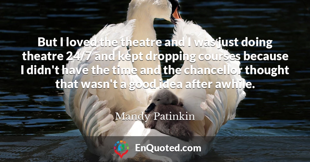 But I loved the theatre and I was just doing theatre 24/7 and kept dropping courses because I didn't have the time and the chancellor thought that wasn't a good idea after awhile.