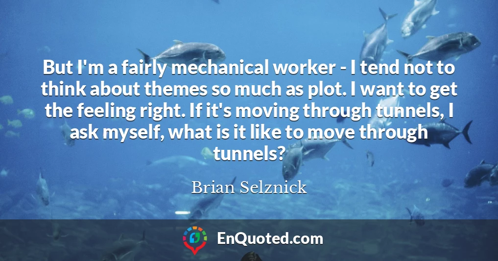 But I'm a fairly mechanical worker - I tend not to think about themes so much as plot. I want to get the feeling right. If it's moving through tunnels, I ask myself, what is it like to move through tunnels?